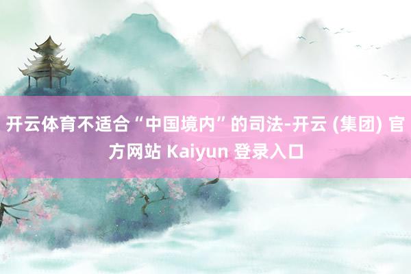 开云体育不适合“中国境内”的司法-开云 (集团) 官方网站 Kaiyun 登录入口