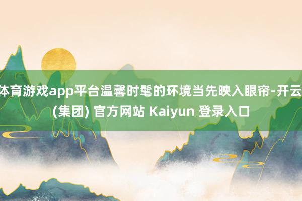 体育游戏app平台温馨时髦的环境当先映入眼帘-开云 (集团) 官方网站 Kaiyun 登录入口