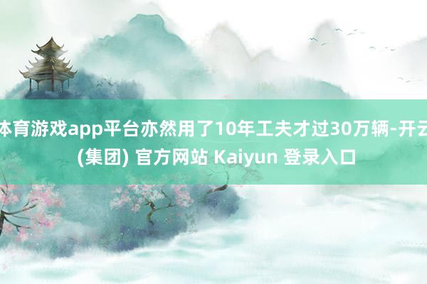 体育游戏app平台亦然用了10年工夫才过30万辆-开云 (集团) 官方网站 Kaiyun 登录入口