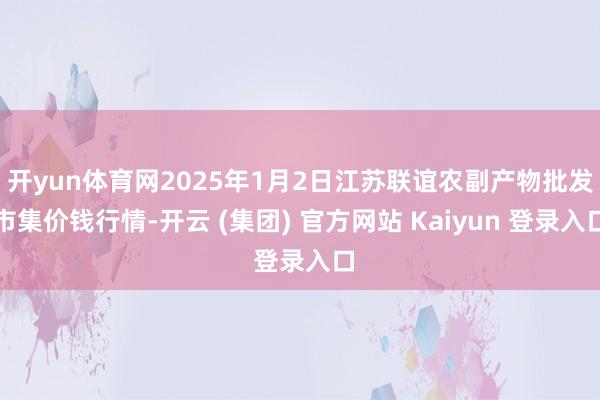 开yun体育网2025年1月2日江苏联谊农副产物批发市集价钱行情-开云 (集团) 官方网站 Kaiyun 登录入口