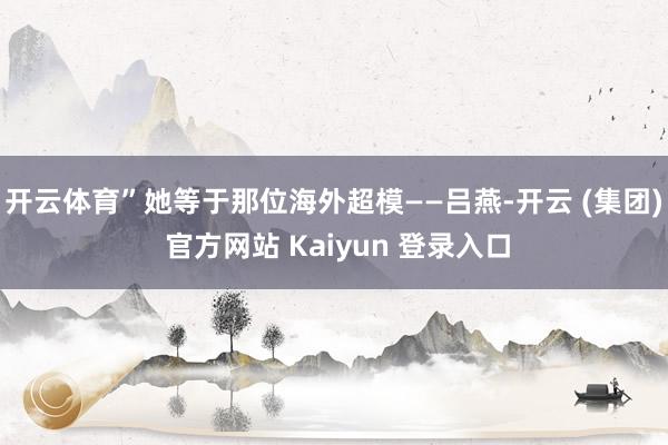 开云体育”她等于那位海外超模——吕燕-开云 (集团) 官方网站 Kaiyun 登录入口