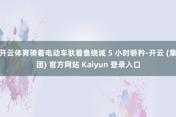 开云体育骑着电动车驮着鱼绕城 5 小时骄矜-开云 (集团) 官方网站 Kaiyun 登录入口