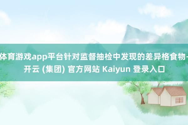 体育游戏app平台　　针对监督抽检中发现的差异格食物-开云 (集团) 官方网站 Kaiyun 登录入口