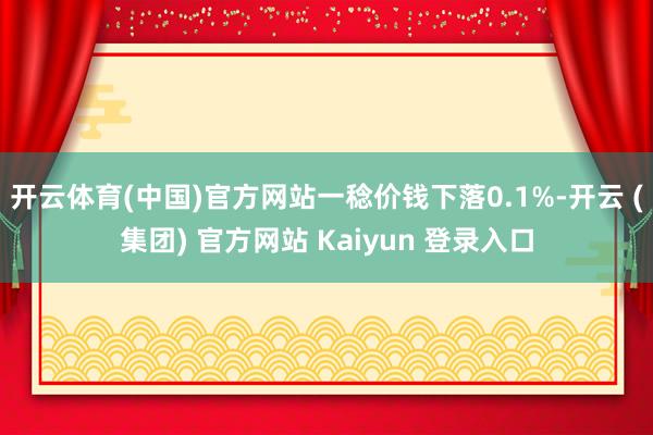 开云体育(中国)官方网站一稔价钱下落0.1%-开云 (集团) 官方网站 Kaiyun 登录入口