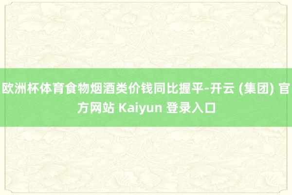 欧洲杯体育食物烟酒类价钱同比握平-开云 (集团) 官方网站 Kaiyun 登录入口