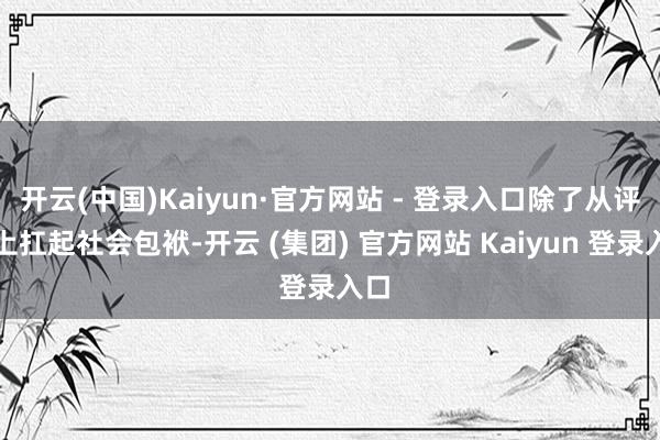 开云(中国)Kaiyun·官方网站 - 登录入口除了从评释上扛起社会包袱-开云 (集团) 官方网站 Kaiyun 登录入口