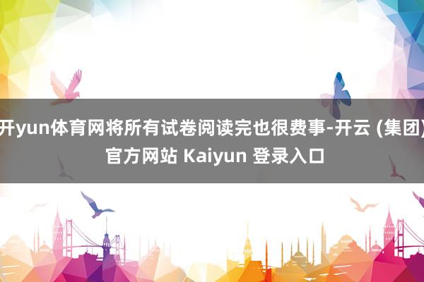 开yun体育网将所有试卷阅读完也很费事-开云 (集团) 官方网站 Kaiyun 登录入口