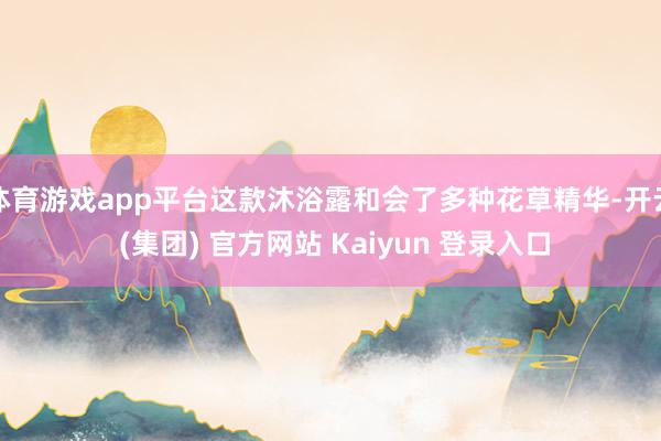 体育游戏app平台这款沐浴露和会了多种花草精华-开云 (集团) 官方网站 Kaiyun 登录入口