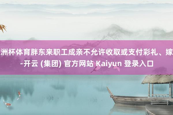 欧洲杯体育胖东来职工成亲不允许收取或支付彩礼、嫁妆-开云 (集团) 官方网站 Kaiyun 登录入口