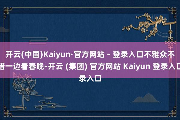 开云(中国)Kaiyun·官方网站 - 登录入口不雅众不错一边看春晚-开云 (集团) 官方网站 Kaiyun 登录入口