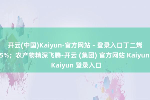 开云(中国)Kaiyun·官方网站 - 登录入口丁二烯橡胶涨近5%；农产物精深飞腾-开云 (集团) 官方网站 Kaiyun 登录入口