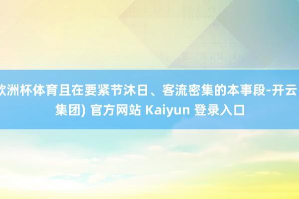 欧洲杯体育且在要紧节沐日、客流密集的本事段-开云 (集团) 官方网站 Kaiyun 登录入口