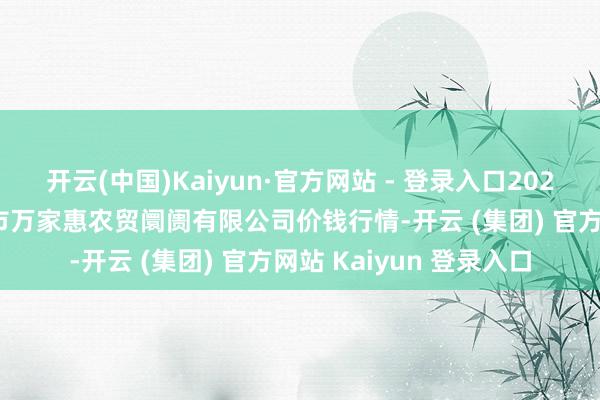 开云(中国)Kaiyun·官方网站 - 登录入口2025年1月14日鄂尔多斯市万家惠农贸阛阓有限公司价钱行情-开云 (集团) 官方网站 Kaiyun 登录入口