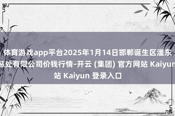 体育游戏app平台2025年1月14日邯郸诞生区滏东当代农业惩处有限公司价钱行情-开云 (集团) 官方网站 Kaiyun 登录入口