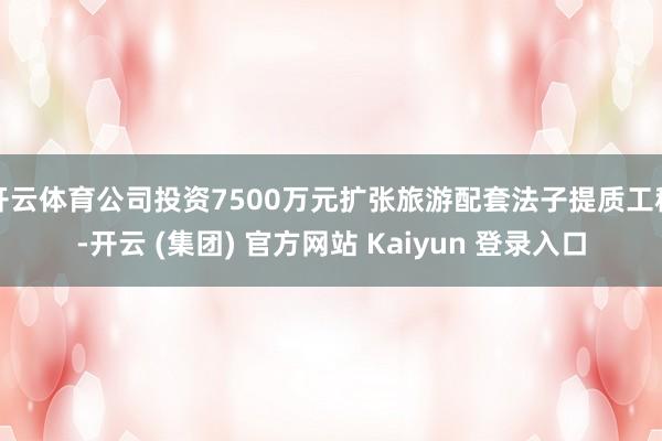 开云体育公司投资7500万元扩张旅游配套法子提质工程-开云 (集团) 官方网站 Kaiyun 登录入口