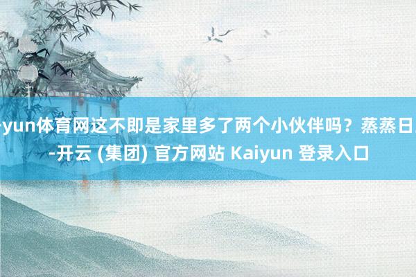 开yun体育网这不即是家里多了两个小伙伴吗？蒸蒸日上-开云 (集团) 官方网站 Kaiyun 登录入口