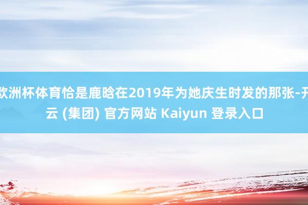 欧洲杯体育恰是鹿晗在2019年为她庆生时发的那张-开云 (集团) 官方网站 Kaiyun 登录入口