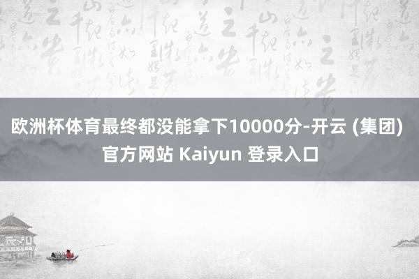 欧洲杯体育最终都没能拿下10000分-开云 (集团) 官方网站 Kaiyun 登录入口