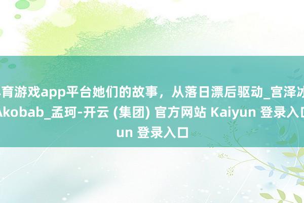 体育游戏app平台她们的故事，从落日漂后驱动_宫泽冰_Akobab_孟珂-开云 (集团) 官方网站 Kaiyun 登录入口