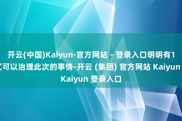开云(中国)Kaiyun·官方网站 - 登录入口明明有100种方式可以治理此次的事情-开云 (集团) 官方网站 Kaiyun 登录入口