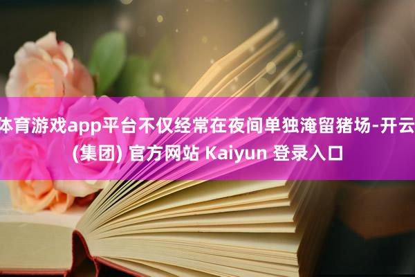 体育游戏app平台不仅经常在夜间单独淹留猪场-开云 (集团) 官方网站 Kaiyun 登录入口