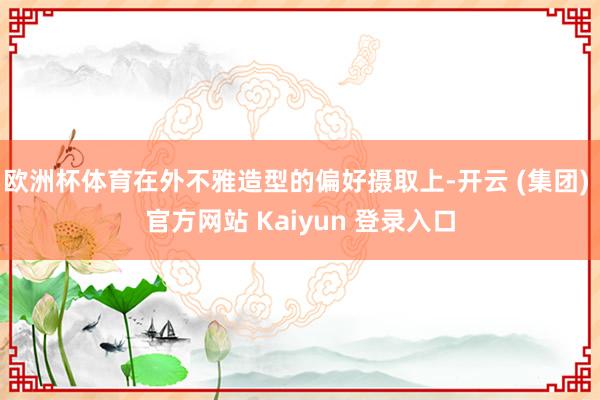 欧洲杯体育在外不雅造型的偏好摄取上-开云 (集团) 官方网站 Kaiyun 登录入口