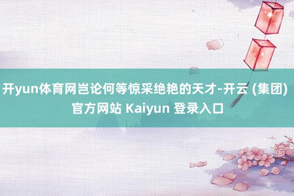 开yun体育网岂论何等惊采绝艳的天才-开云 (集团) 官方网站 Kaiyun 登录入口