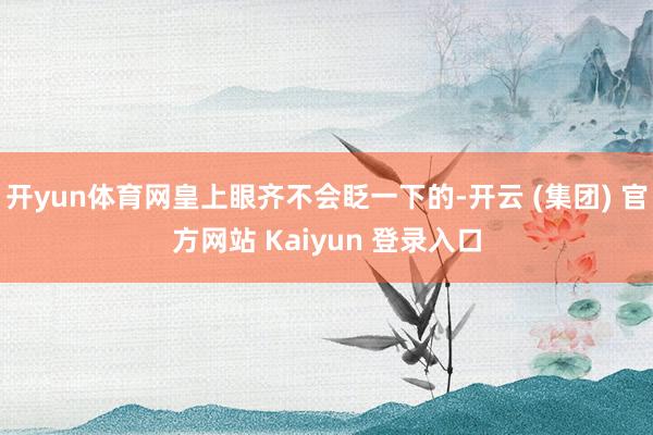 开yun体育网皇上眼齐不会眨一下的-开云 (集团) 官方网站 Kaiyun 登录入口