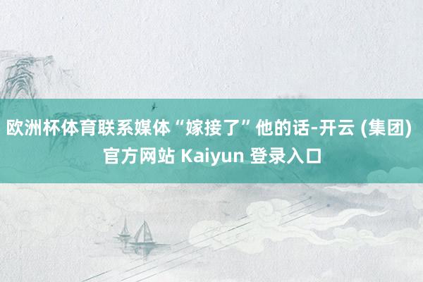欧洲杯体育联系媒体“嫁接了”他的话-开云 (集团) 官方网站 Kaiyun 登录入口
