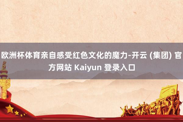 欧洲杯体育亲自感受红色文化的魔力-开云 (集团) 官方网站 Kaiyun 登录入口