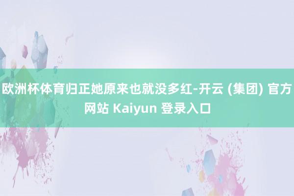 欧洲杯体育归正她原来也就没多红-开云 (集团) 官方网站 Kaiyun 登录入口
