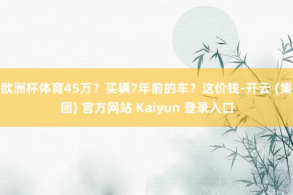 欧洲杯体育45万?买辆7年前的车?这价钱-开云 (集团) 官方网站 Kaiyun 登录入口