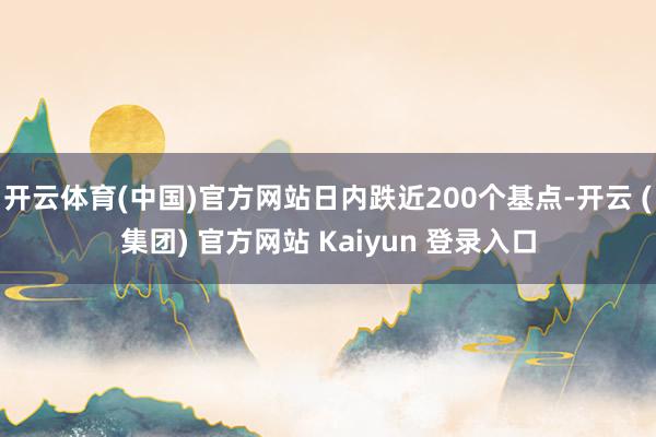 开云体育(中国)官方网站日内跌近200个基点-开云 (集团) 官方网站 Kaiyun 登录入口
