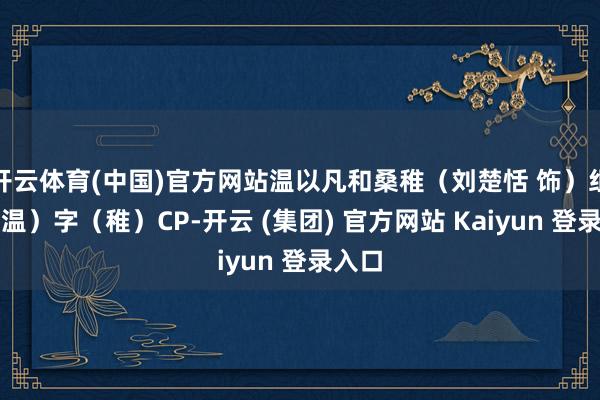 开云体育(中国)官方网站温以凡和桑稚(刘楚恬 饰)组文(温)字(稚)CP-开云 (集团) 官方网站 Kaiyun 登录入口