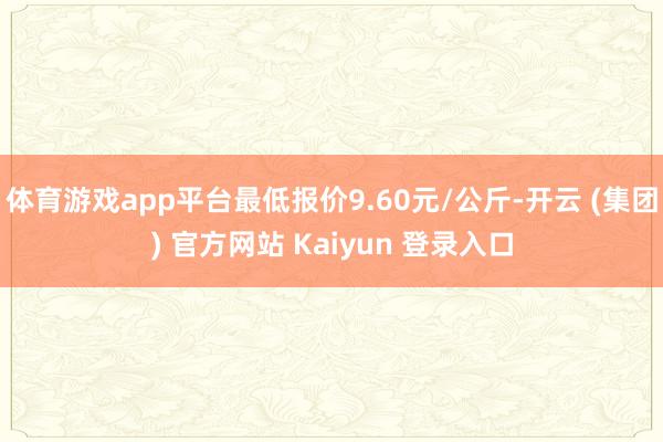 体育游戏app平台最低报价9.60元/公斤-开云 (集团) 官方网站 Kaiyun 登录入口