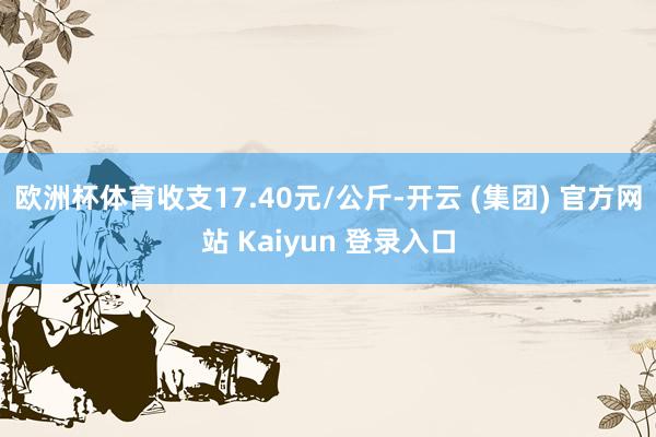 欧洲杯体育收支17.40元/公斤-开云 (集团) 官方网站 Kaiyun 登录入口