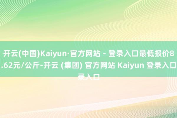 开云(中国)Kaiyun·官方网站 - 登录入口最低报价8.62元/公斤-开云 (集团) 官方网站 Kaiyun 登录入口