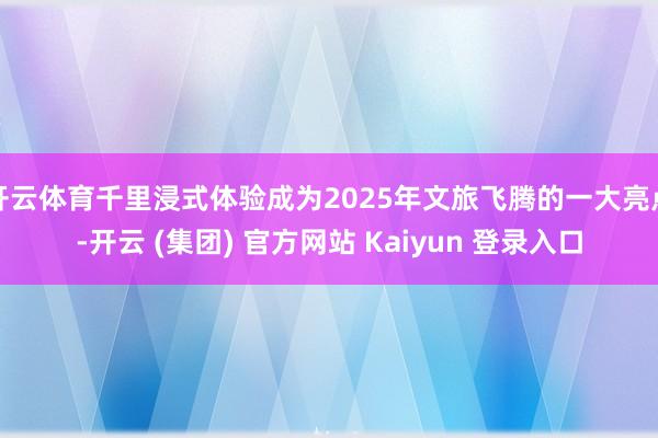 开云体育千里浸式体验成为2025年文旅飞腾的一大亮点-开云 (集团) 官方网站 Kaiyun 登录入口