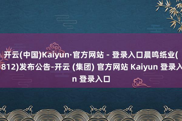 开云(中国)Kaiyun·官方网站 - 登录入口晨鸣纸业(01812)发布公告-开云 (集团) 官方网站 Kaiyun 登录入口