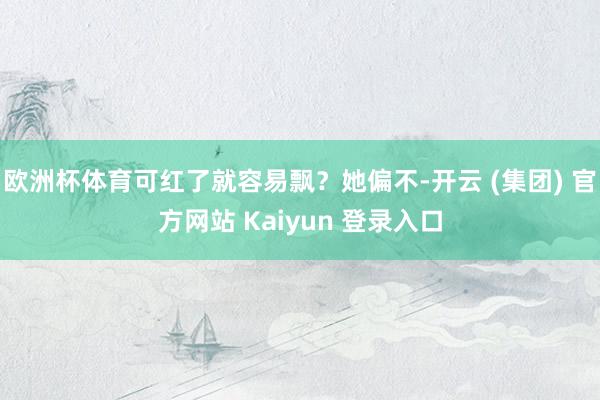 欧洲杯体育可红了就容易飘？她偏不-开云 (集团) 官方网站 Kaiyun 登录入口