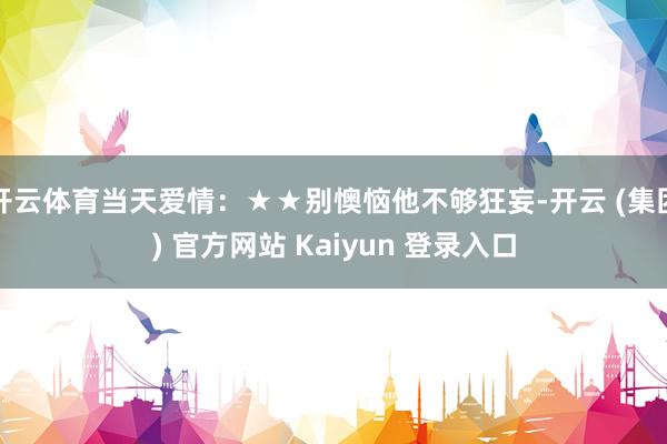 开云体育当天爱情：★★别懊恼他不够狂妄-开云 (集团) 官方网站 Kaiyun 登录入口