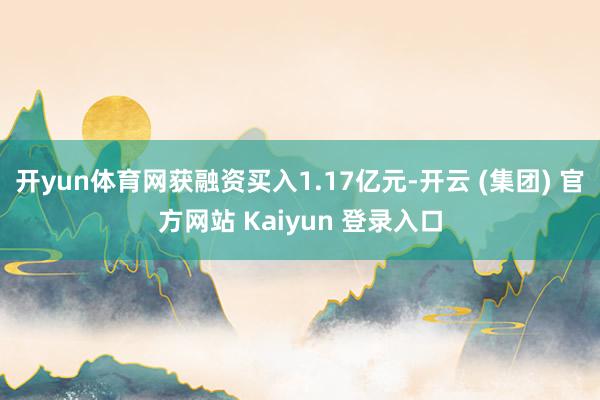 开yun体育网获融资买入1.17亿元-开云 (集团) 官方网站 Kaiyun 登录入口