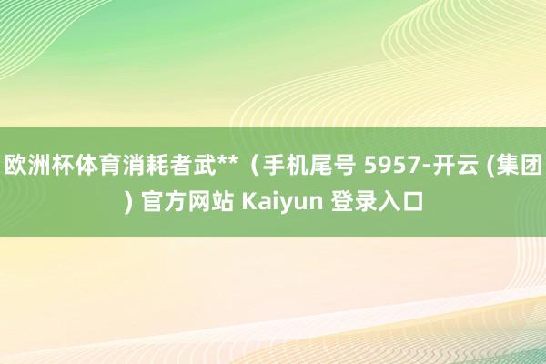 欧洲杯体育消耗者武**（手机尾号 5957-开云 (集团) 官方网站 Kaiyun 登录入口