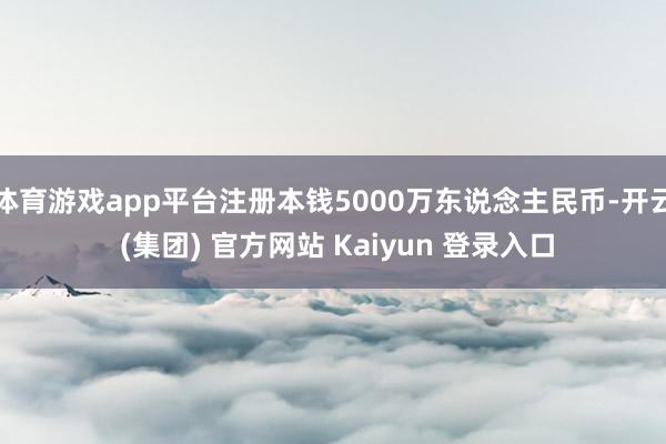 体育游戏app平台注册本钱5000万东说念主民币-开云 (集团) 官方网站 Kaiyun 登录入口