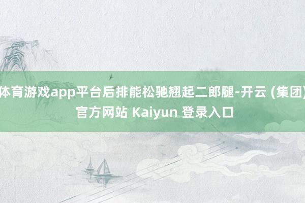 体育游戏app平台后排能松驰翘起二郎腿-开云 (集团) 官方网站 Kaiyun 登录入口