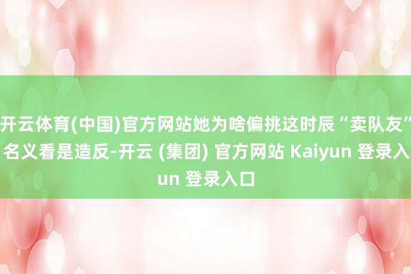 开云体育(中国)官方网站她为啥偏挑这时辰“卖队友”?名义看是造反-开云 (集团) 官方网站 Kaiyun 登录入口