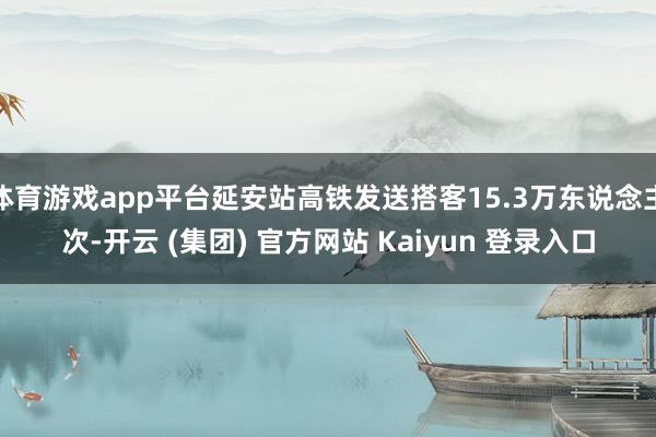 体育游戏app平台延安站高铁发送搭客15.3万东说念主次-开云 (集团) 官方网站 Kaiyun 登录入口
