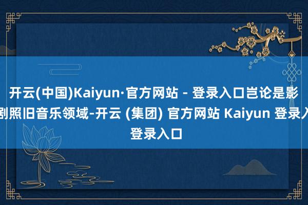 开云(中国)Kaiyun·官方网站 - 登录入口岂论是影视剧照旧音乐领域-开云 (集团) 官方网站 Kaiyun 登录入口