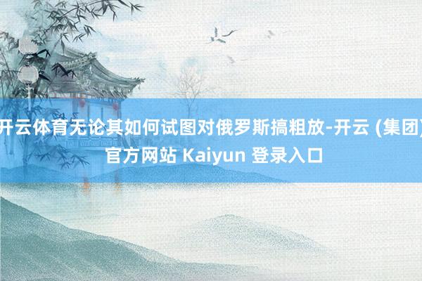 开云体育无论其如何试图对俄罗斯搞粗放-开云 (集团) 官方网站 Kaiyun 登录入口