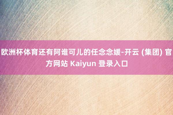 欧洲杯体育还有阿谁可儿的任念念媛-开云 (集团) 官方网站 Kaiyun 登录入口